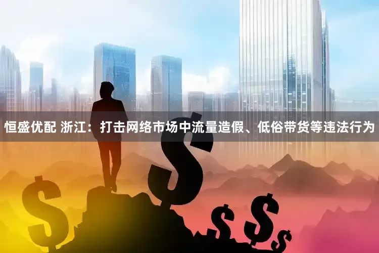 恒盛优配 浙江：打击网络市场中流量造假、低俗带货等违法行为