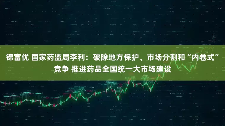 锦富优 国家药监局李利：破除地方保护、市场分割和“内卷式”竞争 推进药品全国统一大市场建设