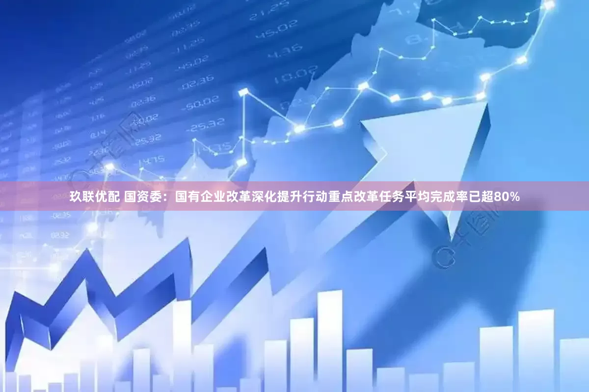 玖联优配 国资委：国有企业改革深化提升行动重点改革任务平均完成率已超80%