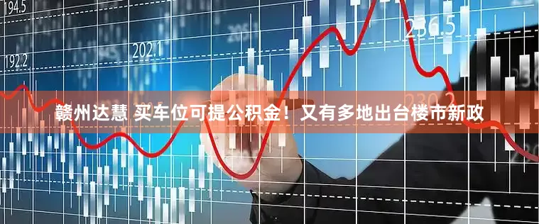 赣州达慧 买车位可提公积金！又有多地出台楼市新政