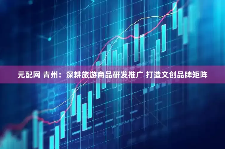 元配网 青州：深耕旅游商品研发推广 打造文创品牌矩阵