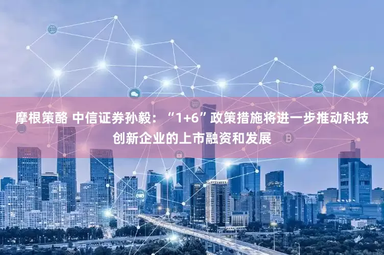 摩根策酪 中信证券孙毅：“1+6”政策措施将进一步推动科技创新企业的上市融资和发展