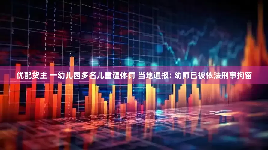 优配货主 一幼儿园多名儿童遭体罚 当地通报: 幼师已被依法刑事拘留