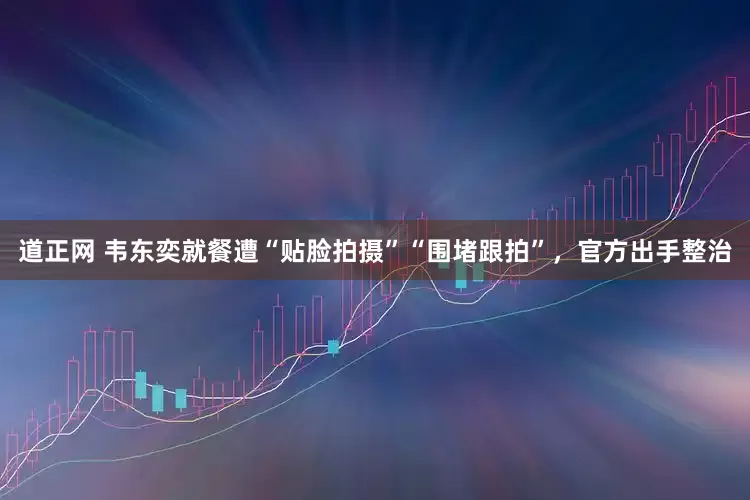 道正网 韦东奕就餐遭“贴脸拍摄”“围堵跟拍”，官方出手整治