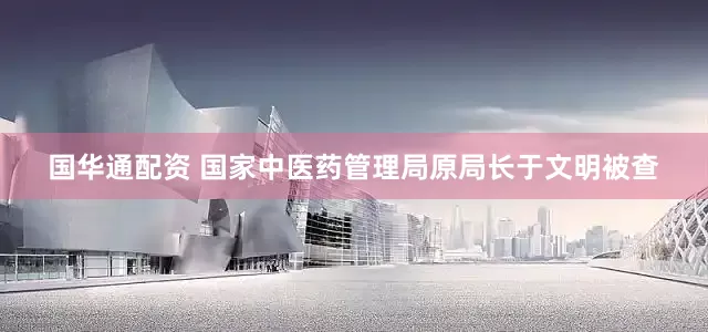 国华通配资 国家中医药管理局原局长于文明被查