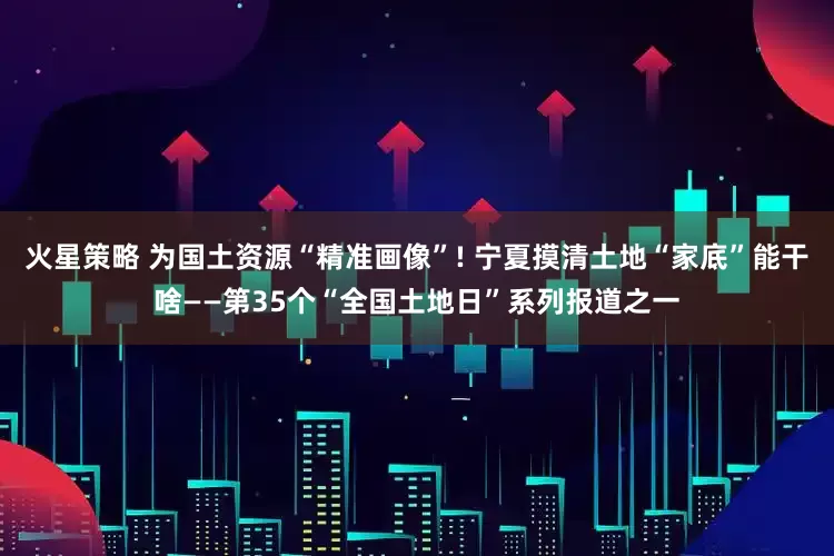 火星策略 为国土资源“精准画像”! 宁夏摸清土地“家底”能干啥——第35个“全国土地日”系列报道之一
