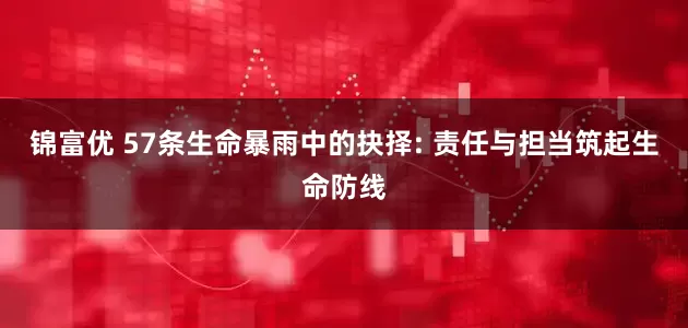 锦富优 57条生命暴雨中的抉择: 责任与担当筑起生命防线