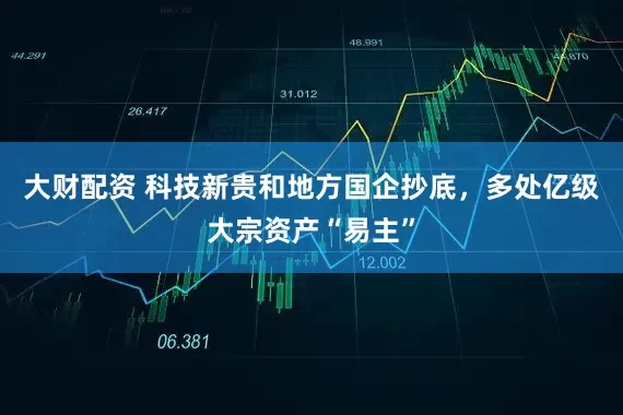 大财配资 科技新贵和地方国企抄底，多处亿级大宗资产“易主”