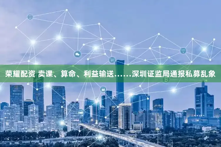 荣耀配资 卖课、算命、利益输送……深圳证监局通报私募乱象
