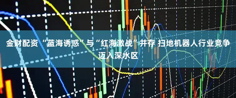 金财配资 “蓝海诱惑”与“红海激战”并存 扫地机器人行业竞争迈入深水区