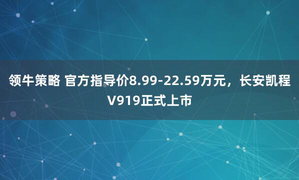 领牛策略 官方指导价8.99-22.59万元，长安凯程V919正式上市