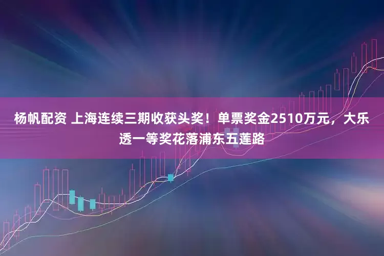 杨帆配资 上海连续三期收获头奖！单票奖金2510万元，大乐透一等奖花落浦东五莲路