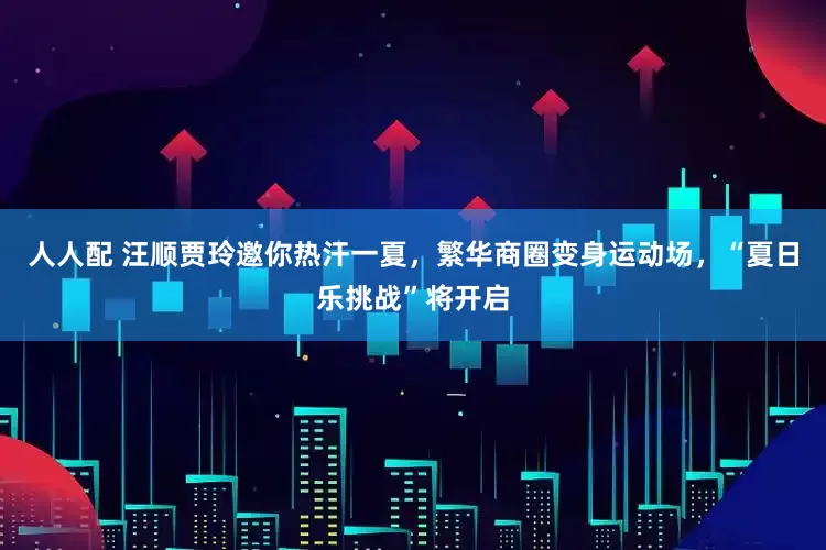 人人配 汪顺贾玲邀你热汗一夏，繁华商圈变身运动场，“夏日乐挑战”将开启