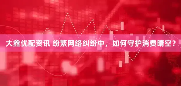 大鑫优配资讯 纷繁网络纠纷中，如何守护消费晴空？
