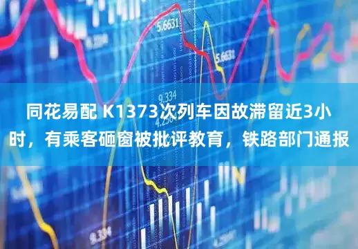 同花易配 K1373次列车因故滞留近3小时，有乘客砸窗被批评教育，铁路部门通报
