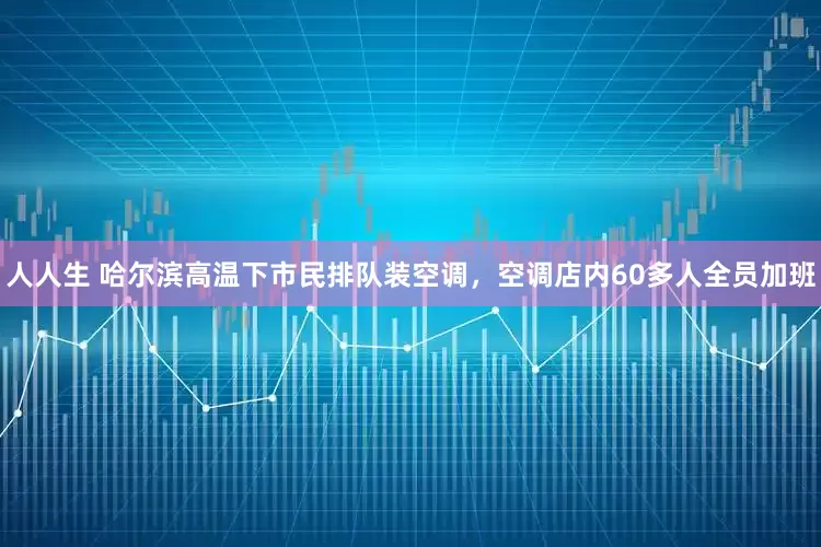 人人生 哈尔滨高温下市民排队装空调，空调店内60多人全员加班