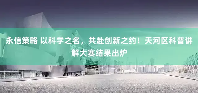 永信策略 以科学之名，共赴创新之约！天河区科普讲解大赛结果出炉