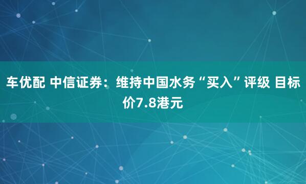 车优配 中信证券：维持中国水务“买入”评级 目标价7.8港元