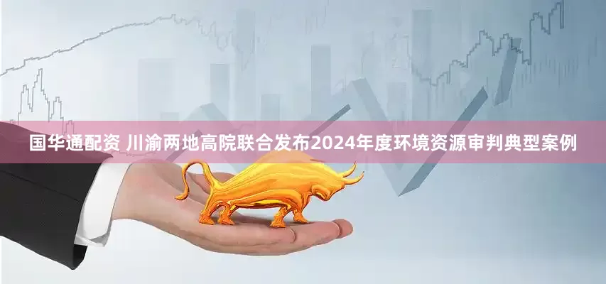 国华通配资 川渝两地高院联合发布2024年度环境资源审判典型案例