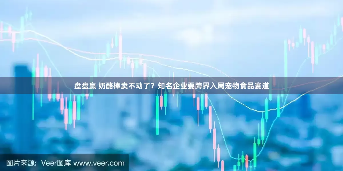 盘盘赢 奶酪棒卖不动了？知名企业要跨界入局宠物食品赛道