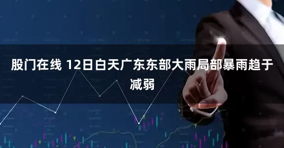 股门在线 12日白天广东东部大雨局部暴雨趋于减弱