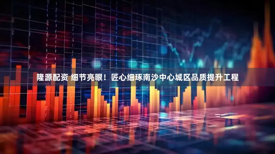 隆源配资 细节亮眼！匠心细琢南沙中心城区品质提升工程