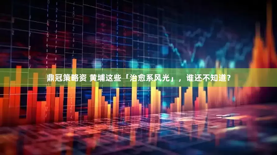 鼎冠策略资 黄埔这些「治愈系风光」，谁还不知道？