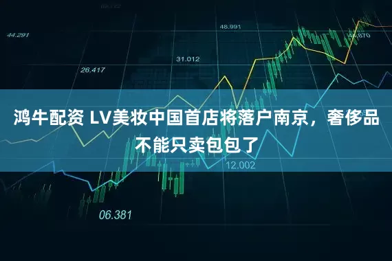鸿牛配资 LV美妆中国首店将落户南京，奢侈品不能只卖包包了