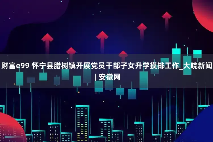 财富e99 怀宁县腊树镇开展党员干部子女升学摸排工作_大皖新闻 | 安徽网