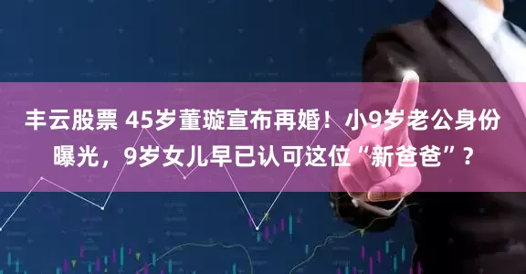 丰云股票 45岁董璇宣布再婚！小9岁老公身份曝光，9岁女儿早已认可这位“新爸爸”？
