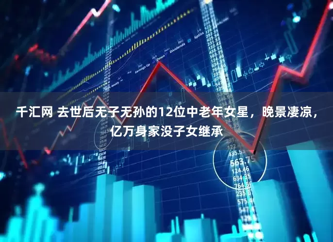 千汇网 去世后无子无孙的12位中老年女星，晚景凄凉，亿万身家没子女继承