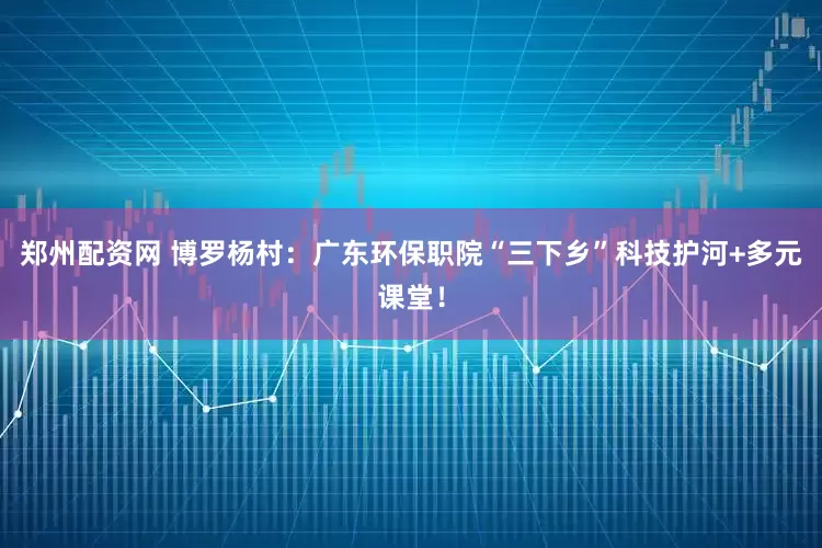 郑州配资网 博罗杨村：广东环保职院“三下乡”科技护河+多元课堂！