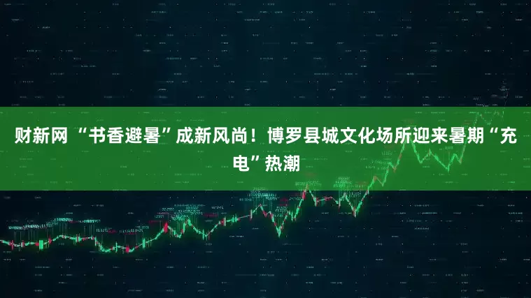 财新网 “书香避暑”成新风尚！博罗县城文化场所迎来暑期“充电”热潮