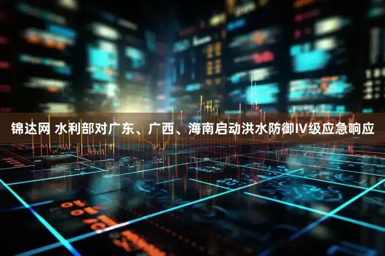 锦达网 水利部对广东、广西、海南启动洪水防御Ⅳ级应急响应