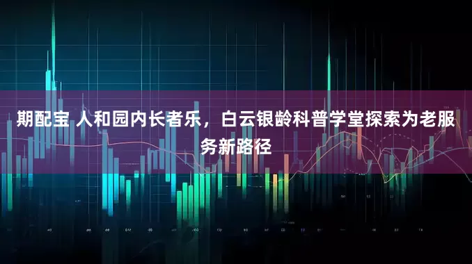 期配宝 人和园内长者乐，白云银龄科普学堂探索为老服务新路径