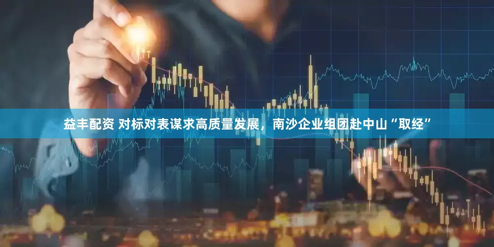 益丰配资 对标对表谋求高质量发展，南沙企业组团赴中山“取经”