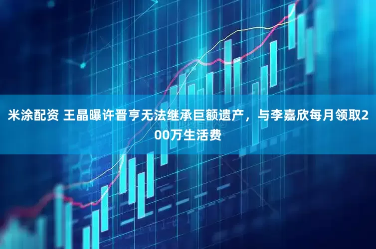 米涂配资 王晶曝许晋亨无法继承巨额遗产，与李嘉欣每月领取200万生活费