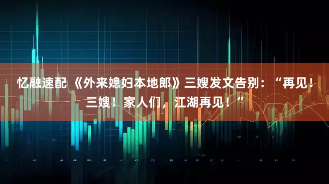忆融速配 《外来媳妇本地郎》三嫂发文告别：“再见！三嫂！家人们，江湖再见！”