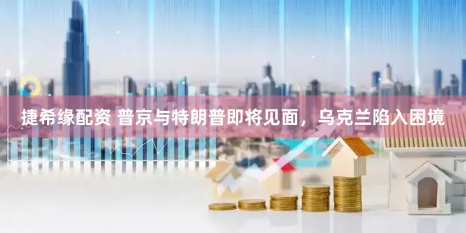 捷希缘配资 普京与特朗普即将见面，乌克兰陷入困境