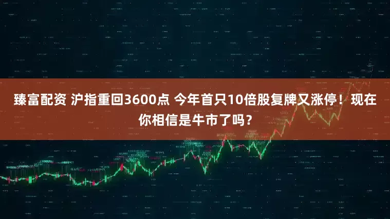 臻富配资 沪指重回3600点 今年首只10倍股复牌又涨停！现在你相信是牛市了吗？