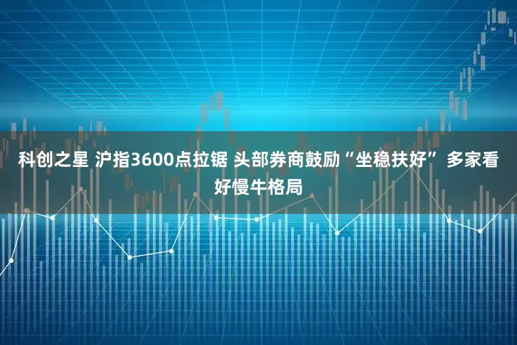 科创之星 沪指3600点拉锯 头部券商鼓励“坐稳扶好” 多家看好慢牛格局