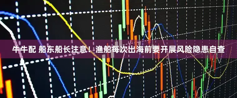 牛牛配 船东船长注意！渔船每次出海前要开展风险隐患自查