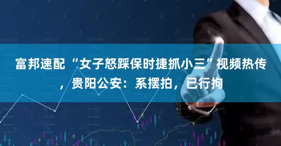 富邦速配 “女子怒踩保时捷抓小三”视频热传，贵阳公安：系摆拍，已行拘