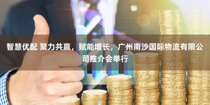 智慧优配 聚力共赢，赋能增长，广州南沙国际物流有限公司推介会举行