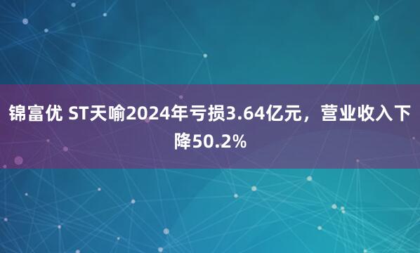锦富优 ST天喻2024年亏损3.64亿元，营业收入下降50.2%