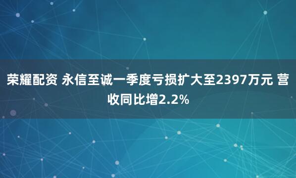 荣耀配资 永信至诚一季度亏损扩大至2397万元 营收同比增2.2%
