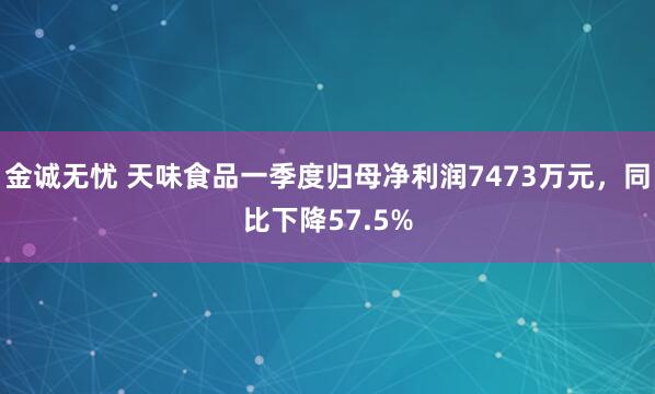 金诚无忧 天味食品一季度归母净利润7473万元，同比下降57.5%