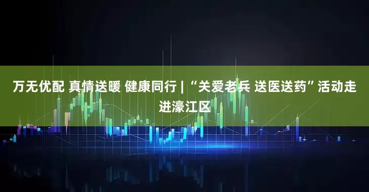 万无优配 真情送暖 健康同行 | “关爱老兵 送医送药”活动走进濠江区