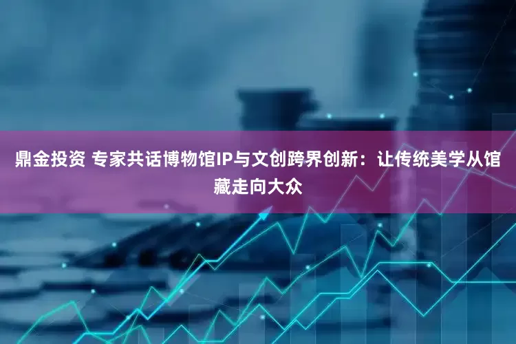 鼎金投资 专家共话博物馆IP与文创跨界创新：让传统美学从馆藏走向大众