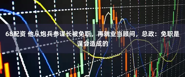 68配资 他从炮兵参谋长被免职，再就业当顾问，总政：免职是误会造成的